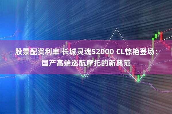 股票配资利率 长城灵魂S2000 CL惊艳登场：国产高端巡航摩托的新典范