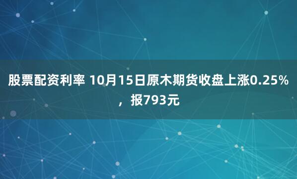 股票配资利率 10月15日原木期货收盘上涨0.25%，报793元