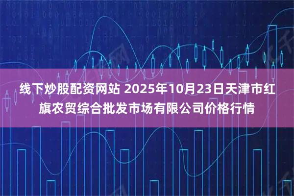 线下炒股配资网站 2025年10月23日天津市红旗农贸综合批发市场有限公司价格行情