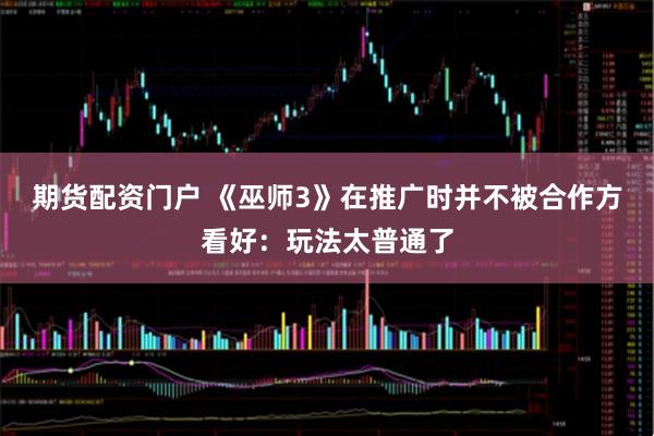 期货配资门户 《巫师3》在推广时并不被合作方看好：玩法太普通了