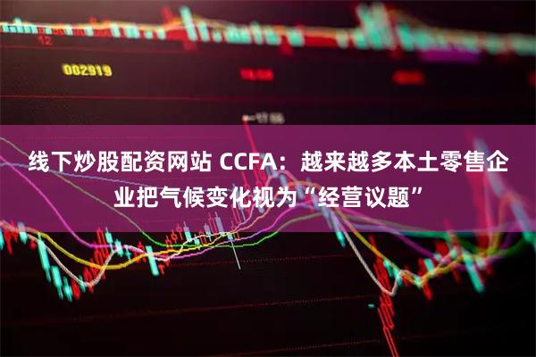 线下炒股配资网站 CCFA：越来越多本土零售企业把气候变化视为“经营议题”