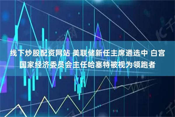 线下炒股配资网站 美联储新任主席遴选中 白宫国家经济委员会主任哈塞特被视为领跑者