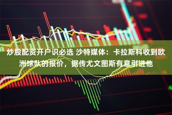 炒股配资开户识必选 沙特媒体：卡拉斯科收到欧洲球队的报价，据传尤文图斯有意引进他