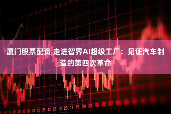 厦门股票配资 走进智界AI超级工厂：见证汽车制造的第四次革命