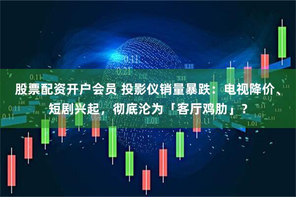 股票配资开户会员 投影仪销量暴跌：电视降价、短剧兴起，彻底沦为「客厅鸡肋」？