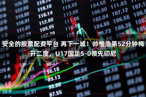 安全的股票配资平台 再下一城！帅惟浩第52分钟梅开二度，U17国足5-0领先印尼